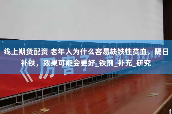 线上期货配资 老年人为什么容易缺铁性贫血，隔日补铁，效果可能会更好_铁剂_补充_研究