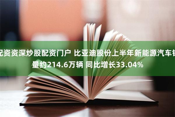 配资资深炒股配资门户 比亚迪股份上半年新能源汽车销量约214.6万辆 同比增长33.04%