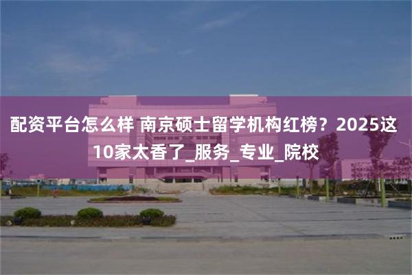 配资平台怎么样 南京硕士留学机构红榜？2025这 10家太香了_服务_专业_院校