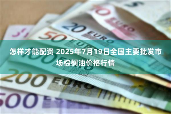 怎样才能配资 2025年7月19日全国主要批发市场棕榈油价格行情