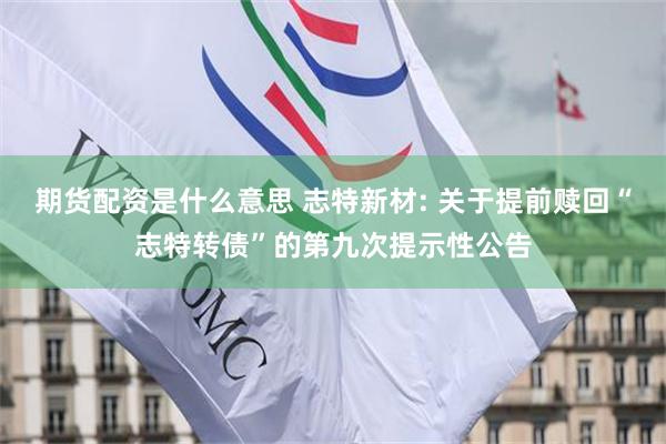 期货配资是什么意思 志特新材: 关于提前赎回“志特转债”的第九次提示性公告