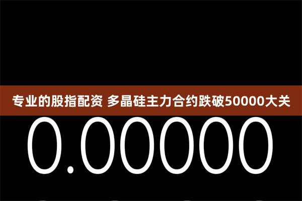 专业的股指配资 多晶硅主力合约跌破50000大关