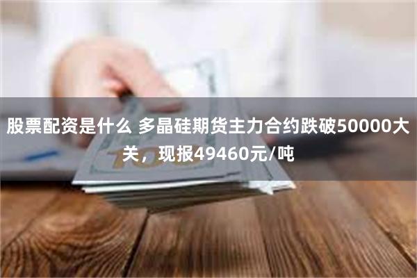 股票配资是什么 多晶硅期货主力合约跌破50000大关，现报49460元/吨