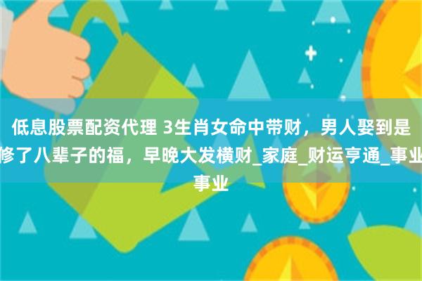 低息股票配资代理 3生肖女命中带财,男人娶到是修了八辈子的福,早晚大发横财_家庭_财运亨通_事业