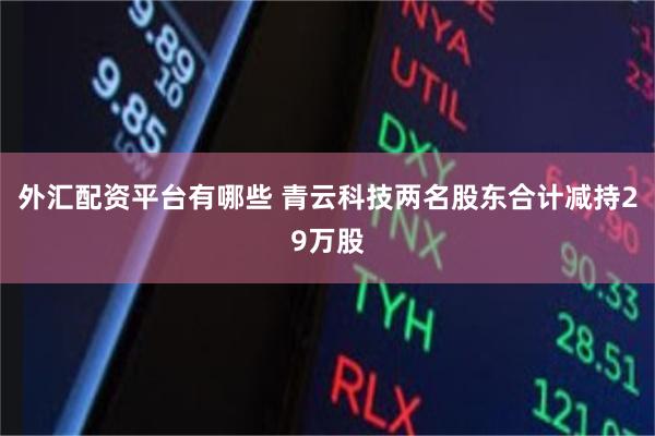 外汇配资平台有哪些 青云科技两名股东合计减持29万股