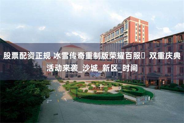 股票配资正规 冰雪传奇重制版荣耀百服・双重庆典活动来袭_沙城_新区_时间