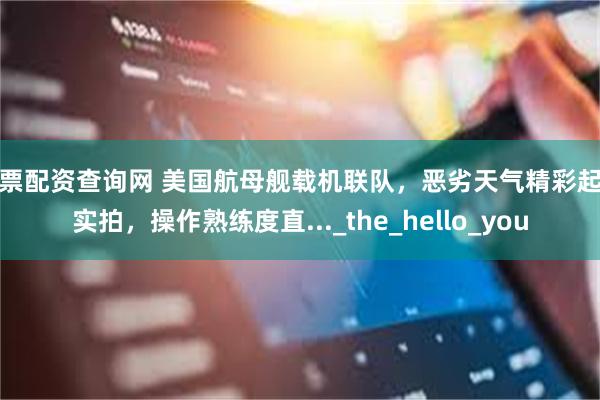 股票配资查询网 美国航母舰载机联队，恶劣天气精彩起降实拍，操作熟练度直..._the_hello_you