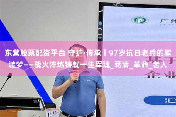 东营股票配资平台 守护·传承丨97岁抗日老兵的军装梦——战火淬炼铸就一生军魂_蒋清_革命_老人