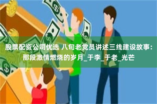 股票配资公司优选 八旬老党员讲述三线建设故事：那段激情燃烧的岁月_于李_于老_光芒