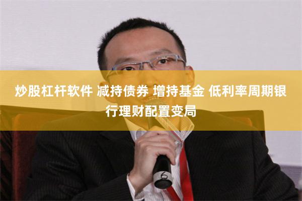 炒股杠杆软件 减持债券 增持基金 低利率周期银行理财配置变局