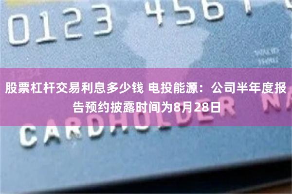 股票杠杆交易利息多少钱 电投能源：公司半年度报告预约披露时间为8月28日