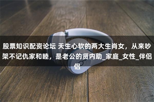 股票知识配资论坛 天生心软的两大生肖女，从来吵架不记仇家和睦，是老公的贤内助_家庭_女性_伴侣