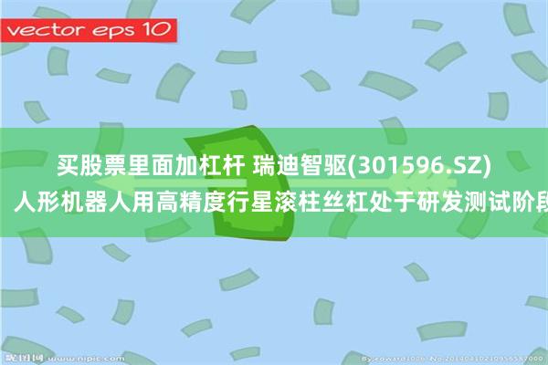买股票里面加杠杆 瑞迪智驱(301596.SZ)：人形机器人用高精度行星滚柱丝杠处于研发测试阶段