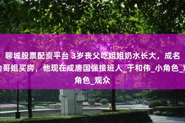 聊城股票配资平台 3岁丧父吃姐姐奶水长大，成名后为哥姐买房，他现在成唐国强接班人_于和伟_小角色_观众
