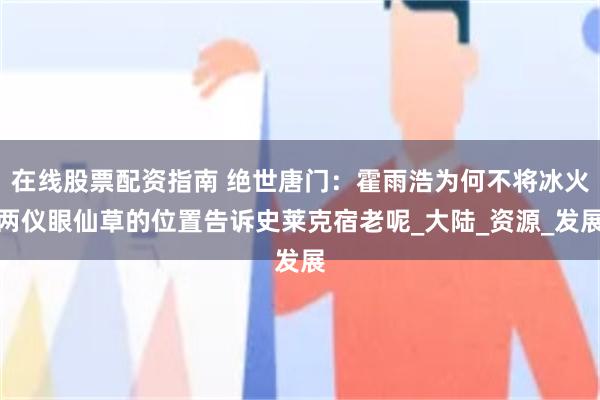 在线股票配资指南 绝世唐门：霍雨浩为何不将冰火两仪眼仙草的位置告诉史莱克宿老呢_大陆_资源_发展