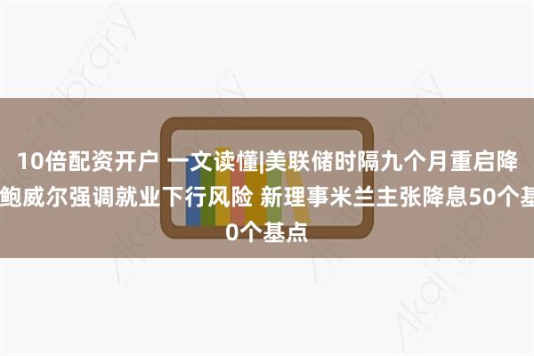 10倍配资开户 一文读懂|美联储时隔九个月重启降息 鲍威尔强调就业下行风险 新理事米兰主张降息50个基点