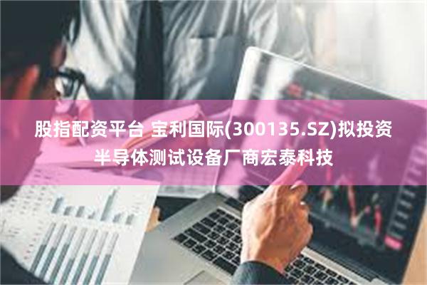 股指配资平台 宝利国际(300135.SZ)拟投资半导体测试设备厂商宏泰科技