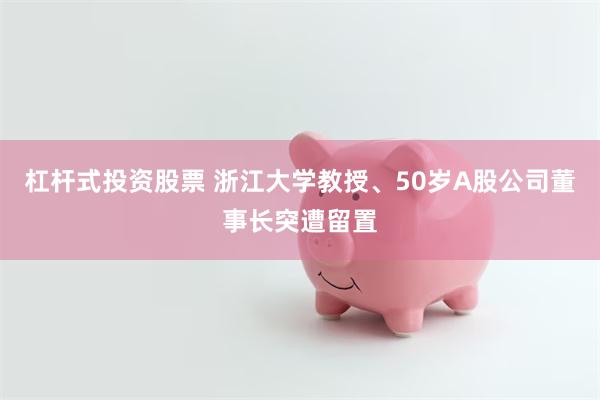杠杆式投资股票 浙江大学教授、50岁A股公司董事长突遭留置
