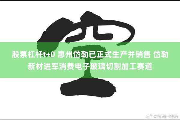 股票杠杆t+0 惠州岱勒已正式生产并销售 岱勒新材进军消费电子玻璃切割加工赛道