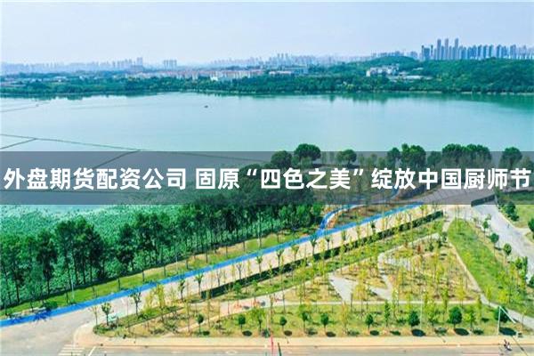 外盘期货配资公司 固原“四色之美”绽放中国厨师节