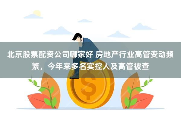 北京股票配资公司哪家好 房地产行业高管变动频繁，今年来多名实控人及高管被查