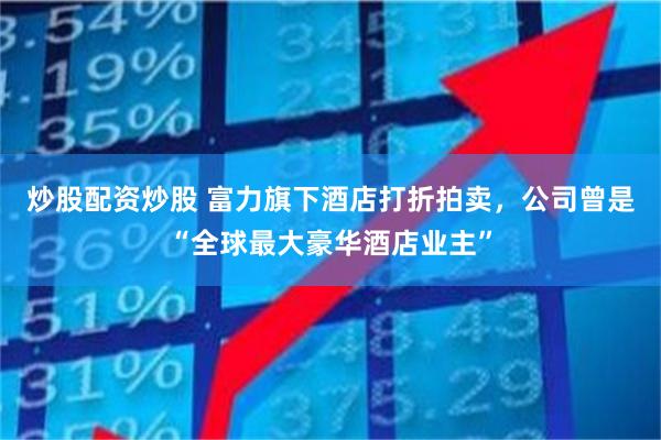 炒股配资炒股 富力旗下酒店打折拍卖，公司曾是“全球最大豪华酒店业主”