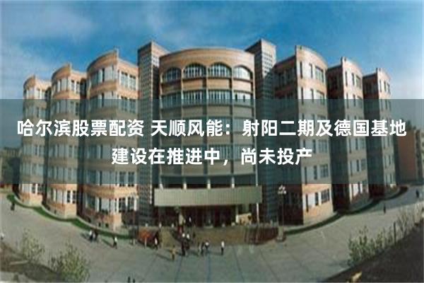 哈尔滨股票配资 天顺风能：射阳二期及德国基地建设在推进中，尚未投产