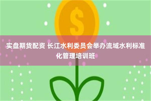 实盘期货配资 长江水利委员会举办流域水利标准化管理培训班