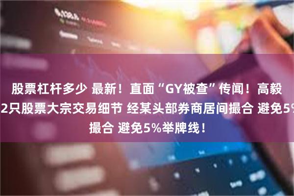 股票杠杆多少 最新！直面“GY被查”传闻！高毅资本详解2只股票大宗交易细节 经某头部券商居间撮合 避免5%举牌线！
