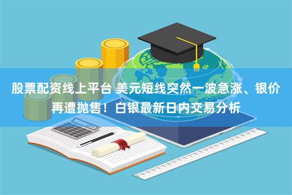 股票配资线上平台 美元短线突然一波急涨、银价再遭抛售！白银最新日内交易分析