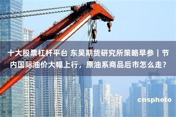十大股票杠杆平台 东吴期货研究所策略早参｜节内国际油价大幅上行，原油系商品后市怎么走？