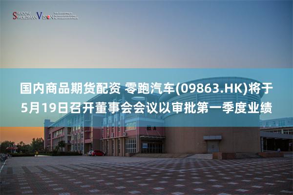 国内商品期货配资 零跑汽车(09863.HK)将于5月19日召开董事会会议以审批第一季度业绩
