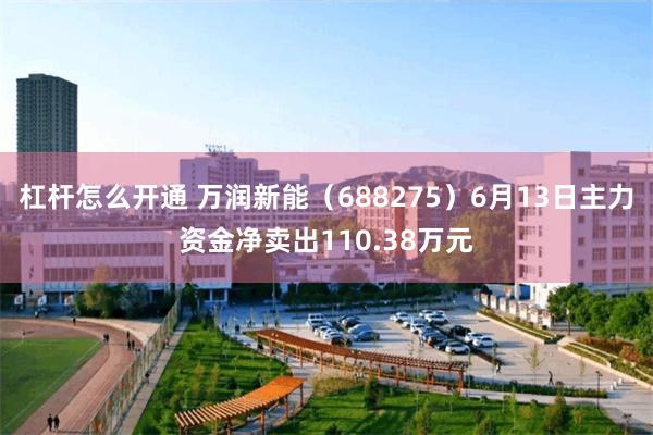 杠杆怎么开通 万润新能（688275）6月13日主力资金净卖出110.38万元