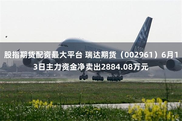 股指期货配资最大平台 瑞达期货（002961）6月13日主力资金净卖出2884.08万元