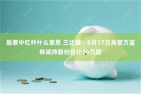 股票中杠杆什么意思 三达膜：6月17日高管方富林减持股份合计10万股