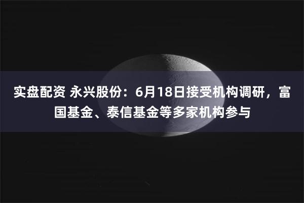实盘配资 永兴股份：6月18日接受机构调研，富国基金、泰信基金等多家机构参与