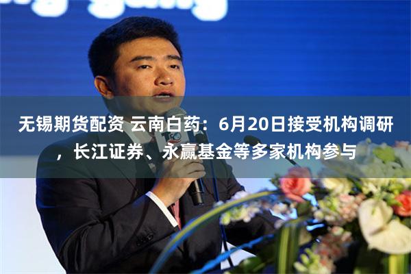 无锡期货配资 云南白药：6月20日接受机构调研，长江证券、永赢基金等多家机构参与