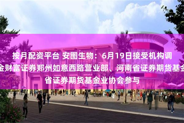按月配资平台 安图生物：6月19日接受机构调研，中国中金财富证券郑州如意西路营业部、河南省证券期货基金业协会参与