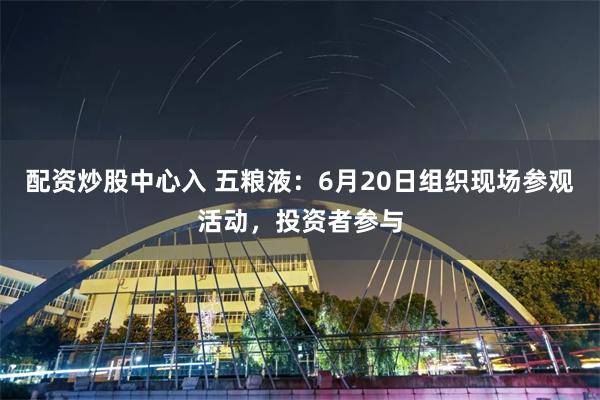 配资炒股中心入 五粮液：6月20日组织现场参观活动，投资者参与
