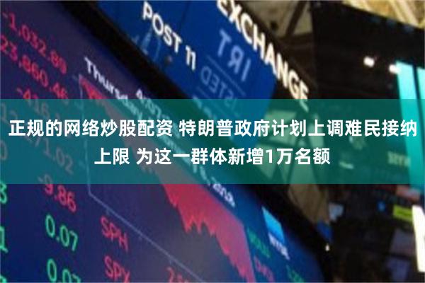 正规的网络炒股配资 特朗普政府计划上调难民接纳上限 为这一群体新增1万名额