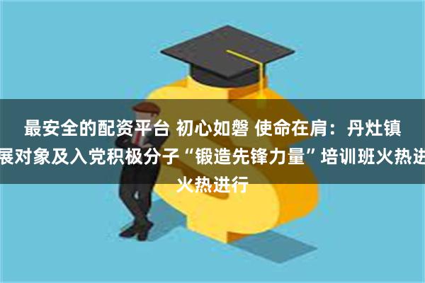 最安全的配资平台 初心如磐 使命在肩：丹灶镇发展对象及入党积极分子“锻造先锋力量”培训班火热进行