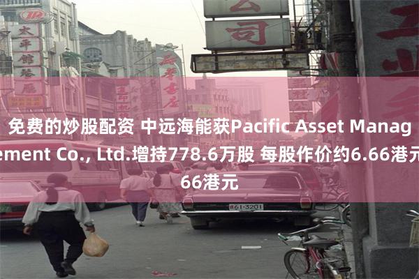 免费的炒股配资 中远海能获Pacific Asset Management Co., Ltd.增持778.6万股 每股作价约6.66港元