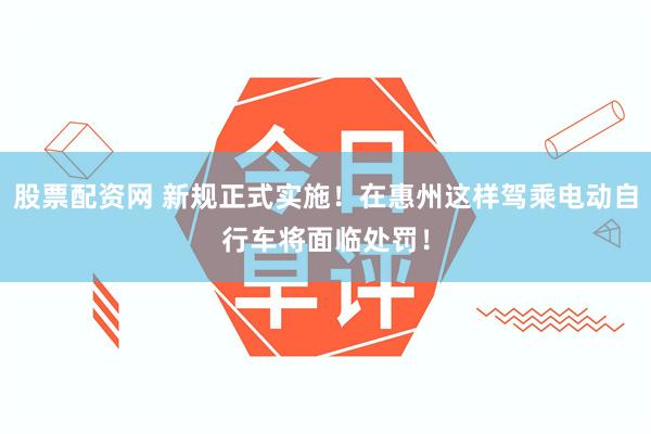 股票配资网 新规正式实施！在惠州这样驾乘电动自行车将面临处罚！