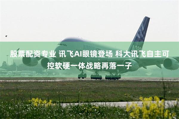 股票配资专业 讯飞AI眼镜登场 科大讯飞自主可控软硬一体战略再落一子