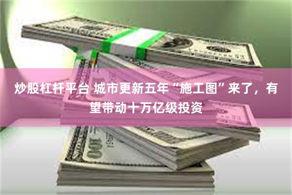 炒股杠杆平台 城市更新五年“施工图”来了，有望带动十万亿级投资
