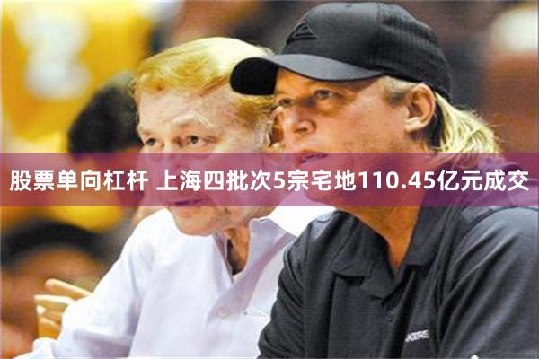 股票单向杠杆 上海四批次5宗宅地110.45亿元成交