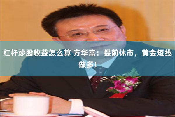 杠杆炒股收益怎么算 方华富：提前休市，黄金短线做多！