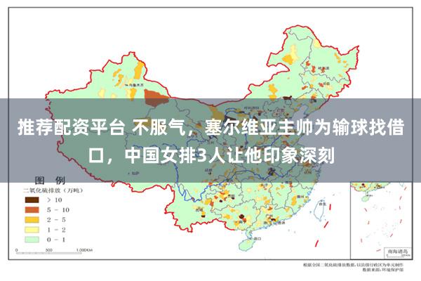 推荐配资平台 不服气，塞尔维亚主帅为输球找借口，中国女排3人让他印象深刻