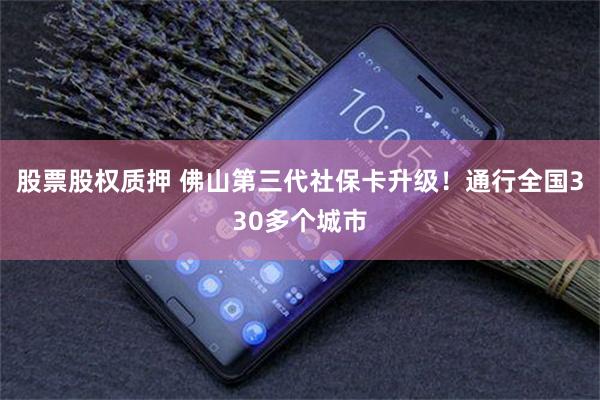 股票股权质押 佛山第三代社保卡升级！通行全国330多个城市
