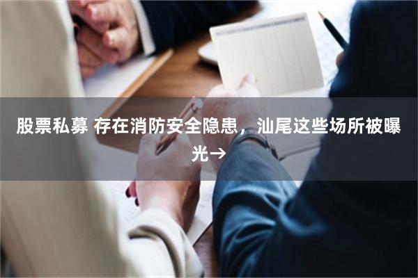 股票私募 存在消防安全隐患，汕尾这些场所被曝光→